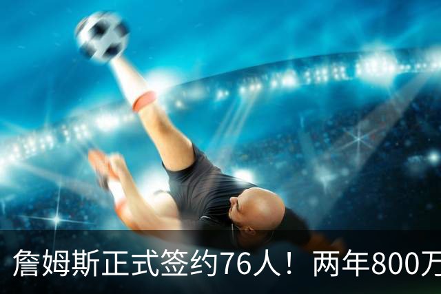 詹姆斯正式签约76人！两年800万超值，带动超2.5亿美元经济收入